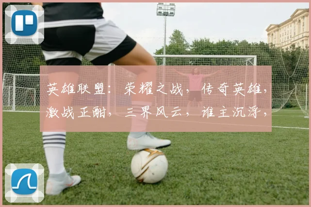 英雄联盟：荣耀之战，传奇英雄，激战正酣，三界风云，谁主沉浮，