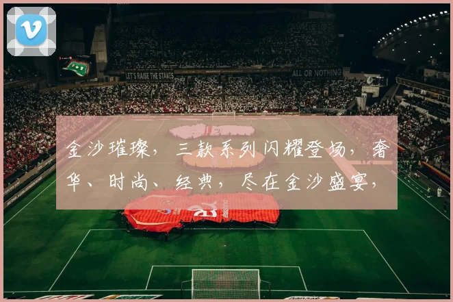 金沙璀璨，三款系列闪耀登场，奢华、时尚、经典，尽在金沙盛宴，不容错过，尽享非凡魅力