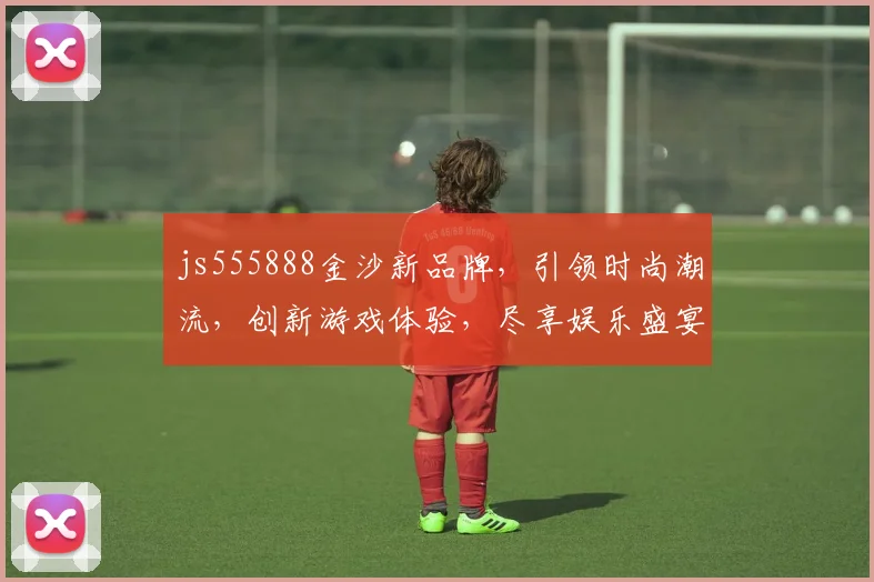 js555888金沙新品牌，引领时尚潮流，创新游戏体验，尽享娱乐盛宴，一触即达，精彩不断
